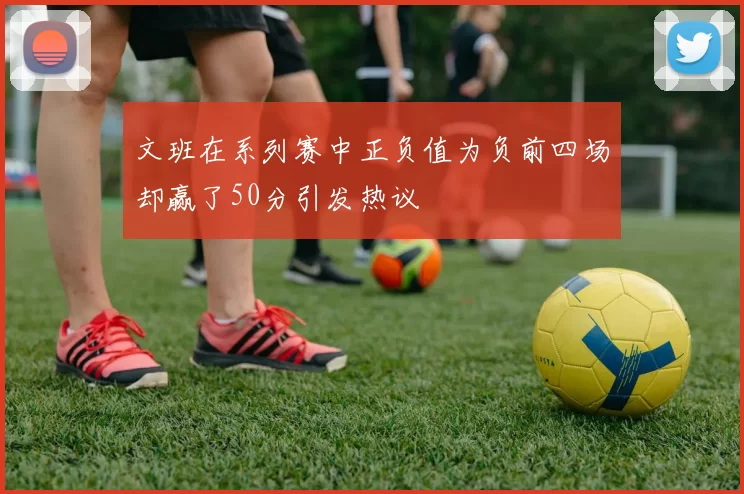 文班在系列赛中正负值为负前四场却赢了50分引发热议