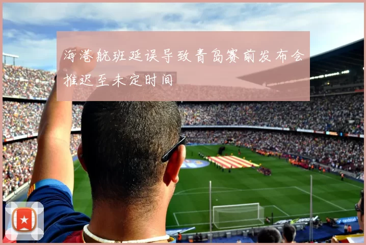 海港航班延误导致青岛赛前发布会推迟至未定时间
