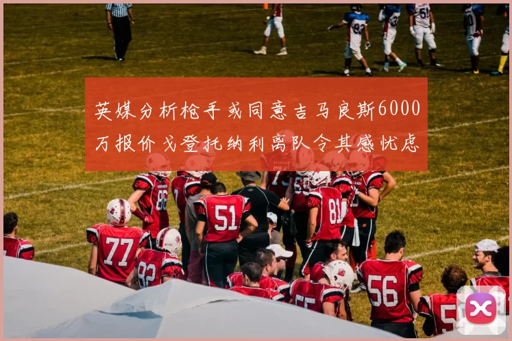 英媒分析枪手或同意吉马良斯6000万报价戈登托纳利离队令其感忧虑