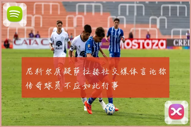 尼科尔质疑萨拉赫社交媒体言论称传奇球员不应如此行事