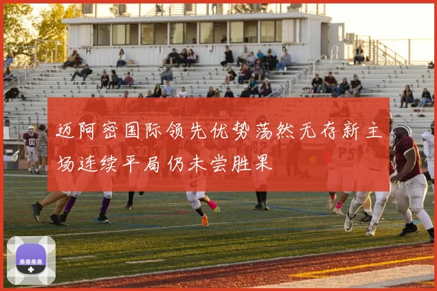 迈阿密国际领先优势荡然无存新主场连续平局仍未尝胜果
