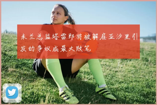 米兰总监塔雷即将被解雇亚沙里引发的争议成最大败笔