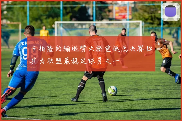 卡梅隆约翰逊赞大桥重返总决赛称其为联盟最稳定球员之一