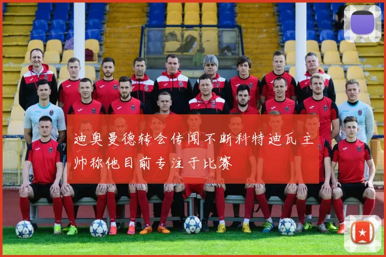 迪奥曼德转会传闻不断科特迪瓦主帅称他目前专注于比赛