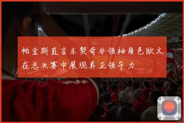 帕金斯直言东契奇非领袖角色欧文在总决赛中展现真正领导力
