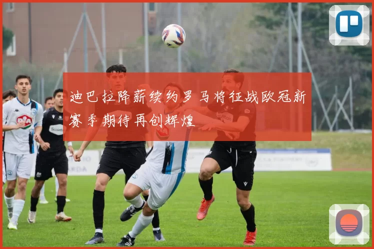 迪巴拉降薪续约罗马将征战欧冠新赛季期待再创辉煌