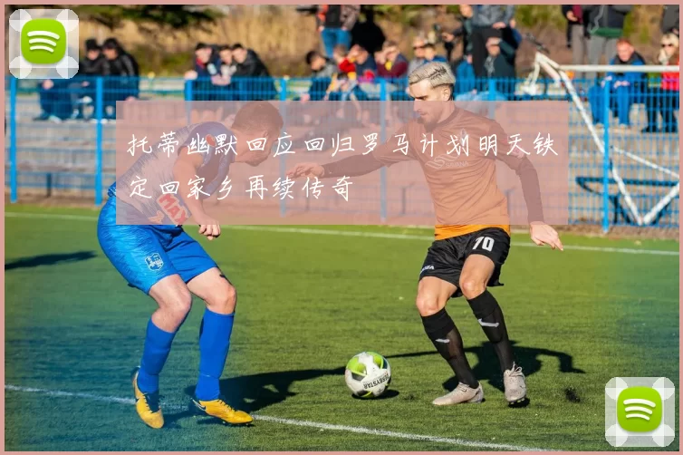 托蒂幽默回应回归罗马计划明天铁定回家乡再续传奇