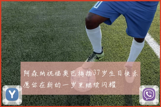 阿森纳祝福奥巴梅扬37岁生日快乐愿你在新的一岁里继续闪耀