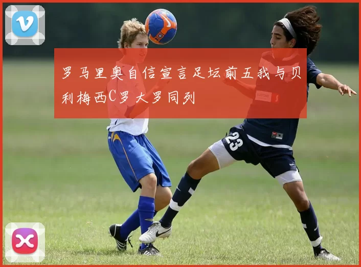 罗马里奥自信宣言足坛前五我与贝利梅西C罗大罗同列