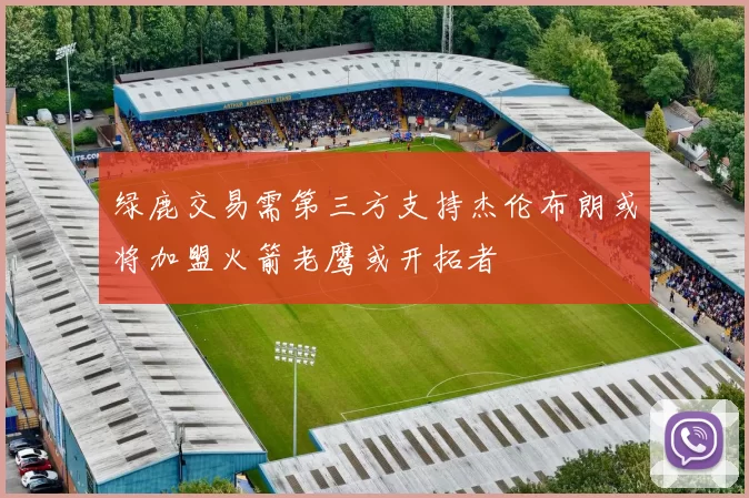 绿鹿交易需第三方支持杰伦布朗或将加盟火箭老鹰或开拓者