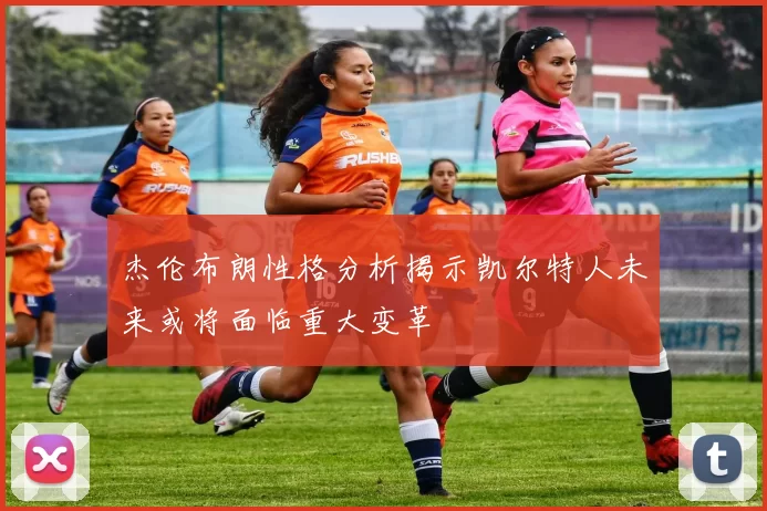 杰伦布朗性格分析揭示凯尔特人未来或将面临重大变革