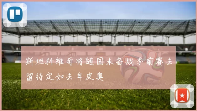 斯坦科维奇将随国米备战季前赛去留待定如去年皮奥