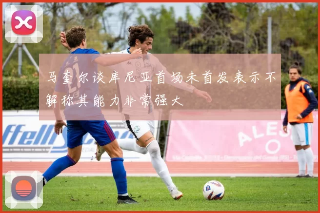 马奎尔谈库尼亚首场未首发表示不解称其能力非常强大