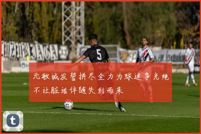 元敏诚发誓拼尽全力为球迷争光绝不让脏话伴随失利而来
