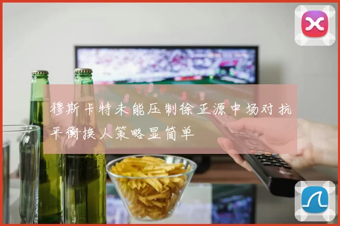 穆斯卡特未能压制徐正源中场对抗平衡换人策略显简单