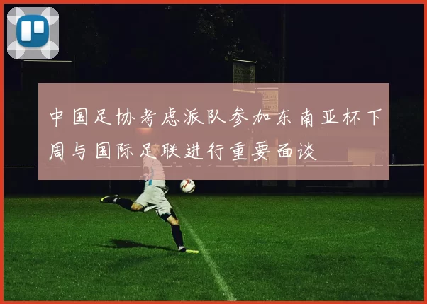 中国足协考虑派队参加东南亚杯下周与国际足联进行重要面谈