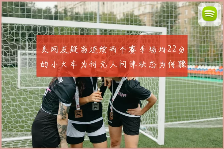 美网友疑惑连续两个赛季场均22分的小火车为何无人问津状态为何骤降